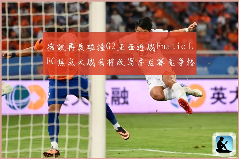 宿敌再度碰撞G2正面迎战Fnatic LEC焦点大战或将改写季后赛竞争格局：最新赛事动态与深度分析
