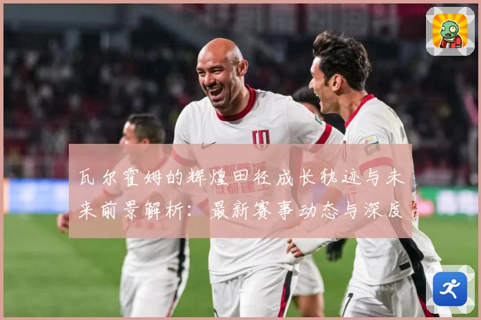 瓦尔霍姆的辉煌田径成长轨迹与未来前景解析：最新赛事动态与深度分析