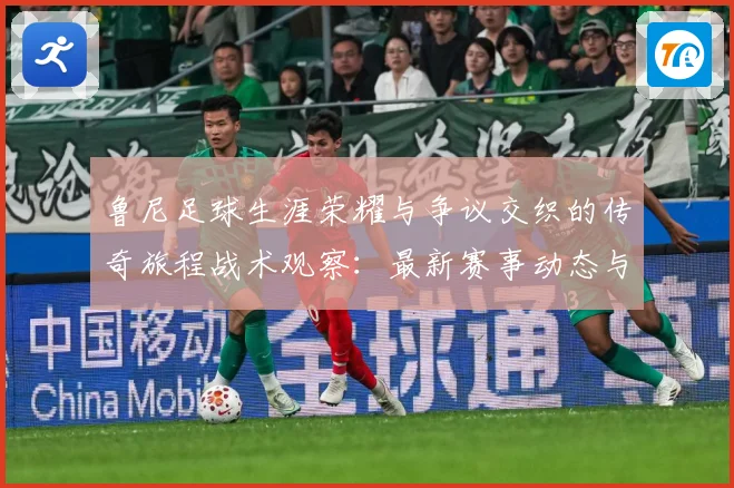 鲁尼足球生涯荣耀与争议交织的传奇旅程战术观察：最新赛事动态与深度分析