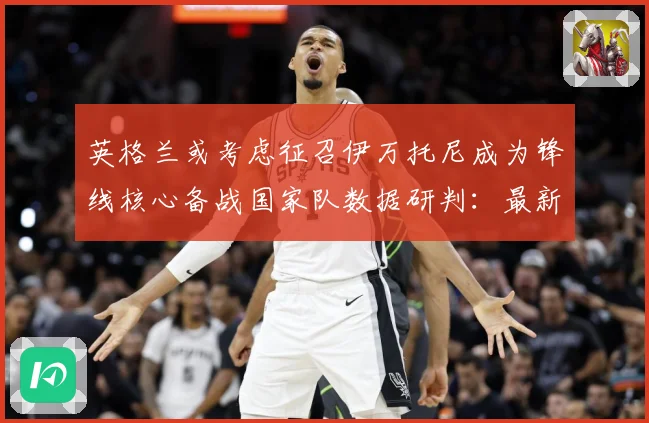 英格兰或考虑征召伊万托尼成为锋线核心备战国家队数据研判：最新赛事动态与深度分析