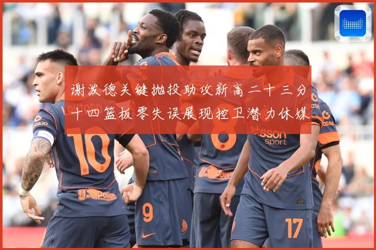谢泼德关键抛投助攻新高二十三分十四篮板零失误展现控卫潜力休媒成长观察：最新赛事动态与深度分析