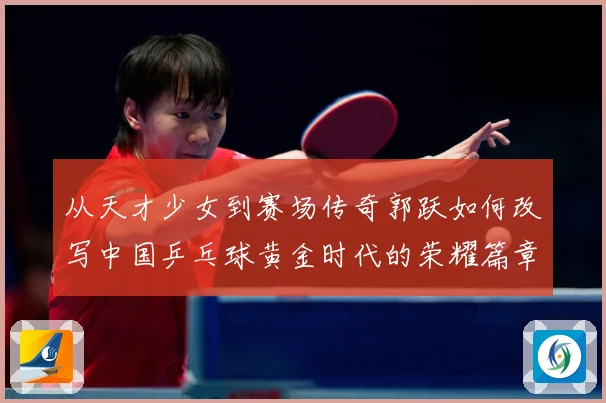 从天才少女到赛场传奇郭跃如何改写中国乒乓球黄金时代的荣耀篇章解析：最新赛事动态与深度分析