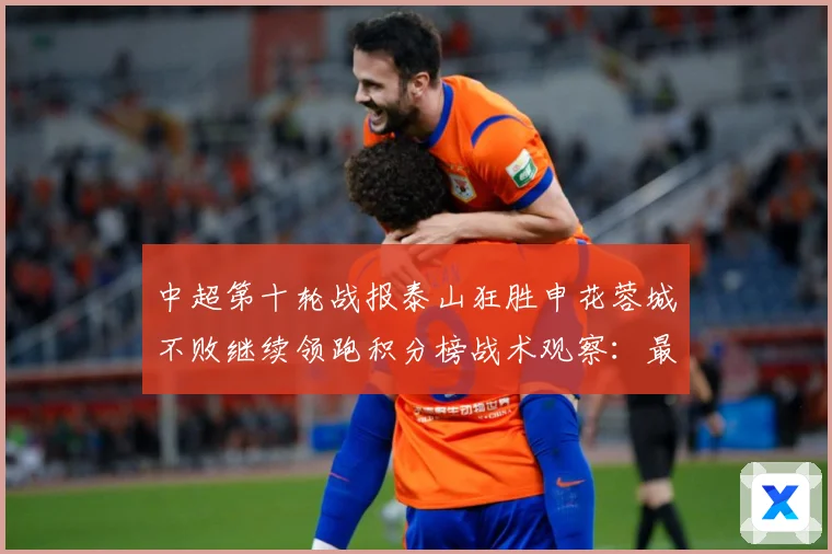 中超第十轮战报泰山狂胜申花蓉城不败继续领跑积分榜战术观察：最新赛事动态与深度分析