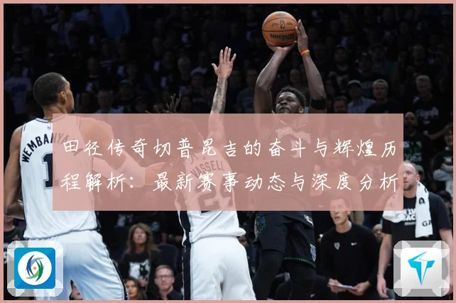 田径传奇切普昆吉的奋斗与辉煌历程解析：最新赛事动态与深度分析