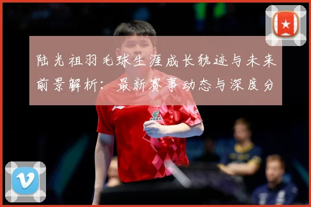 陆光祖羽毛球生涯成长轨迹与未来前景解析：最新赛事动态与深度分析