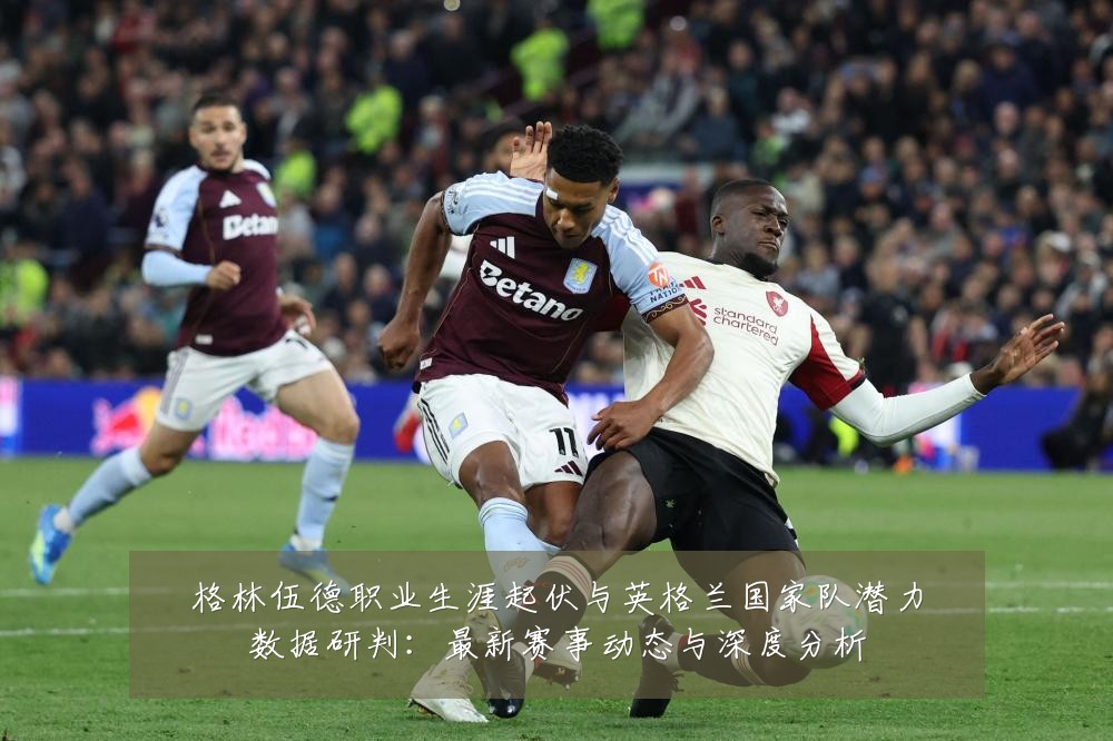 格林伍德职业生涯起伏与英格兰国家队潜力数据研判：最新赛事动态与深度分析