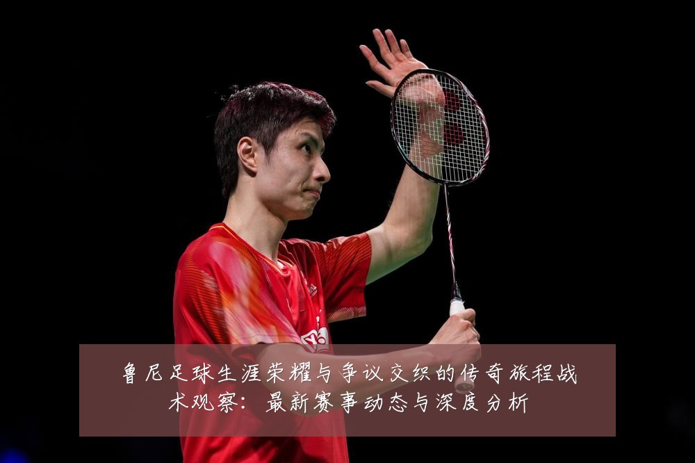 鲁尼足球生涯荣耀与争议交织的传奇旅程战术观察：最新赛事动态与深度分析