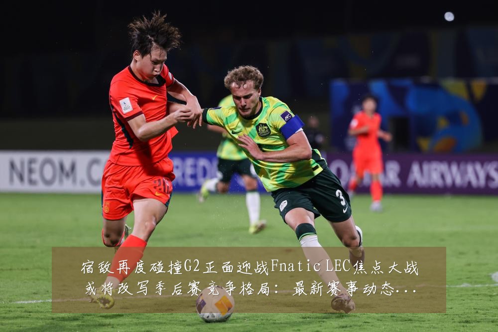 宿敌再度碰撞G2正面迎战Fnatic LEC焦点大战或将改写季后赛竞争格局：最新赛事动态与深度分析