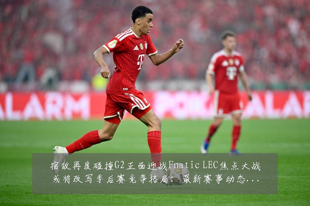 宿敌再度碰撞G2正面迎战Fnatic LEC焦点大战或将改写季后赛竞争格局：最新赛事动态与深度分析